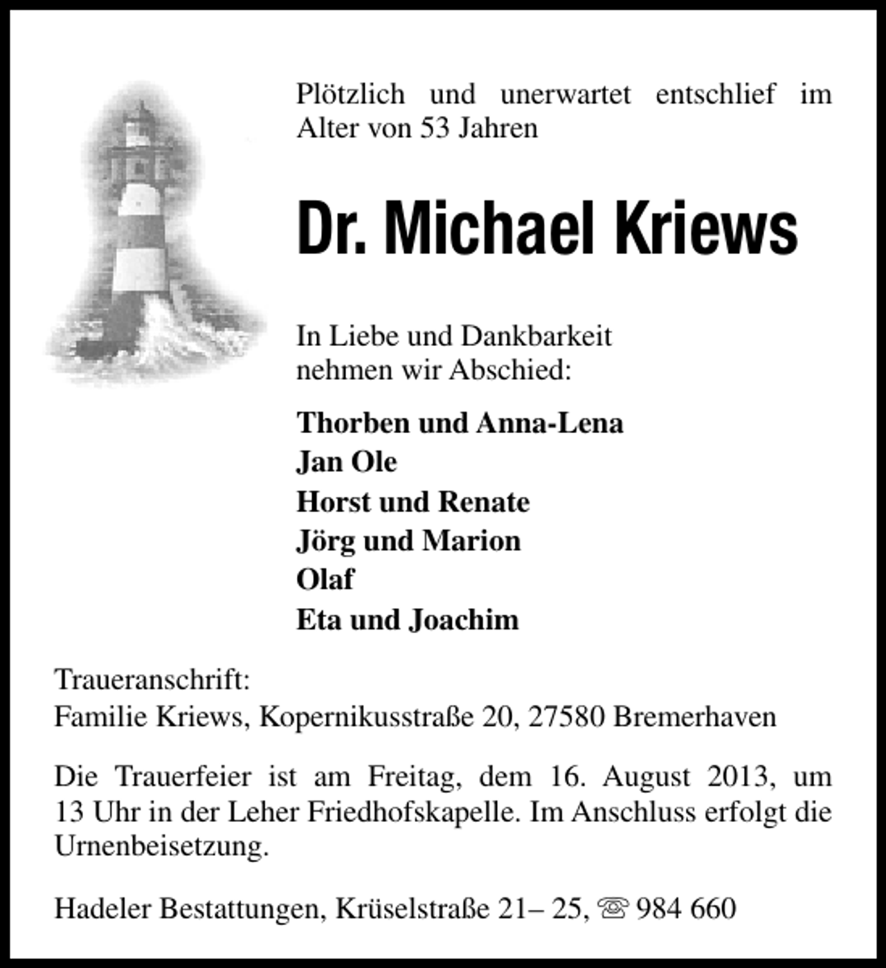 <p>Plötzlich und unerwartet entschlief im<br />Alter von 53 Jahren</p><p>Dr. Michael Kriews<br />In Liebe und Dankbarkeit<br />nehmen wir Abschied:<br />Thorben und Anna-Lena<br />Jan Ole<br />Horst und Renate<br />Jörg und Marion<br />Olaf<br />Eta und Joachim<br />Traueranschrift:<br />Familie Kriews, Kopernikusstraße 20, 27580 Bremerhaven<br />Die Trauerfeier ist am Freitag, dem 16. August 2013, um<br />13 Uhr in der Leher Friedhofskapelle. Im Anschluss erfolgt die<br />Urnenbeisetzung.<br />Hadeler Bestattungen, Krüselstraße 21– 25, s 984 660</p>