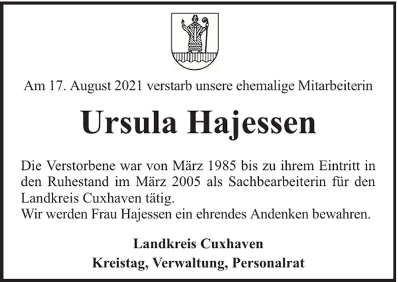 <p>Am 17. August 2021 verstarb unsere ehemalige Mitarbeiterin</p><p>Ursula Hajessen<br />Die Verstorbene war von März 1985 bis zu ihrem Eintritt in<br />den Ruhestand im März 2005 als Sachbearbeiterin für den<br />Landkreis Cuxhaven tätig.<br />Wir werden Frau Hajessen ein ehrendes Andenken bewahren.<br />Landkreis Cuxhaven<br />Kreistag, Verwaltung, Personalrat</p>