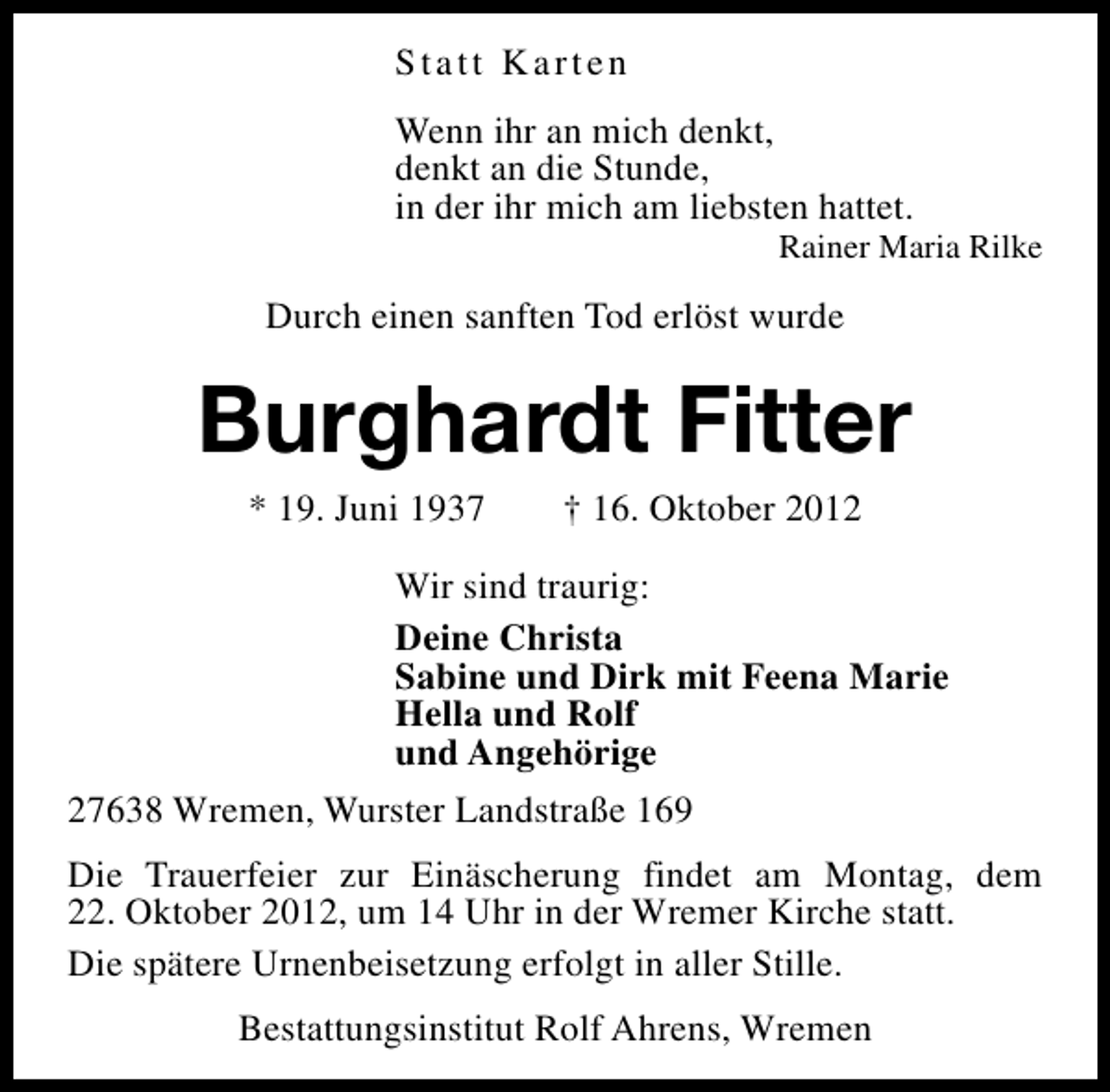 <p>Statt Karten<br />Wenn ihr an mich denkt,<br />denkt an die Stunde,<br />in der ihr mich am liebsten hattet.</p><p>Rainer Maria Rilke</p><p>Durch einen sanften Tod erlöst wurde</p><p>Burghardt Fitter<br />* 19. Juni 1937</p><p>† 16. Oktober 2012</p><p>Wir sind traurig:<br />Deine Christa<br />Sabine und Dirk mit Feena Marie<br />Hella und Rolf<br />und Angehörige<br />27638 Wremen, Wurster Landstraße 169<br />Die Trauerfeier zur Einäscherung findet am Montag, dem<br />22. Oktober 2012, um 14 Uhr in der Wremer Kirche statt.<br />Die spätere Urnenbeisetzung erfolgt in aller Stille.<br />Bestattungsinstitut Rolf Ahrens, Wremen</p>