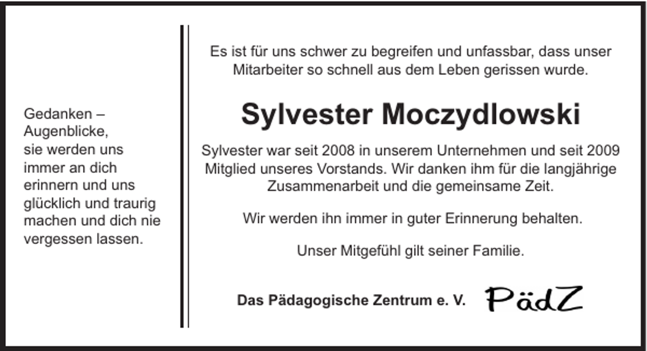<p>Es ist für uns schwer zu begreifen und unfassbar, dass unser<br />Mitarbeiter so schnell aus dem Leben gerissen wurde.<br />Gedanken –<br />Augenblicke,<br />sie werden uns<br />immer an dich<br />erinnern und uns<br />glücklich und traurig<br />machen und dich nie<br />vergessen lassen.</p><p>Sylvester Moczydlowski<br />Sylvester war seit 2008 in unserem Unternehmen und seit 2009<br />Mitglied unseres Vorstands. Wir danken ihm für die langjährige<br />Zusammenarbeit und die gemeinsame Zeit.<br />Wir werden ihn immer in guter Erinnerung behalten.<br />Unser Mitgefühl gilt seiner Familie.<br />Das Pädagogische Zentrum e. V.</p>