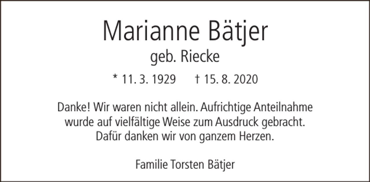 <p>Marianne Bätjer<br />geb. Riecke</p><p>* 11. 3. 1929</p><p>† 15. 8. 2020</p><p>Danke! Wir waren nicht allein. Aufrichtige Anteilnahme<br />wurde auf vielfältige Weise zum Ausdruck gebracht.<br />Dafür danken wir von ganzem Herzen.<br />Familie Torsten Bätjer</p>