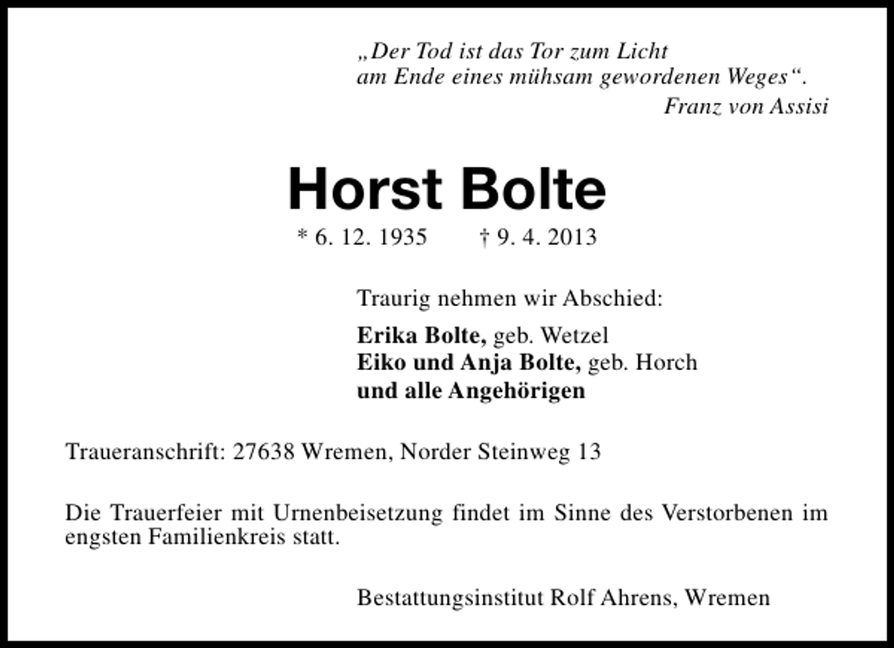 <p>„Der Tod ist das Tor zum Licht<br />am Ende eines mühsam gewordenen Weges“.<br />Franz von Assisi</p><p>Horst Bolte<br />* 6. 12. 1935</p><p>† 9. 4. 2013</p><p>Traurig nehmen wir Abschied:<br />Erika Bolte, geb. Wetzel<br />Eiko und Anja Bolte, geb. Horch<br />und alle Angehörigen<br />Traueranschrift: 27638 Wremen, Norder Steinweg 13<br />Die Trauerfeier mit Urnenbeisetzung findet im Sinne des Verstorbenen im<br />engsten Familienkreis statt.<br />Bestattungsinstitut Rolf Ahrens, Wremen</p>
