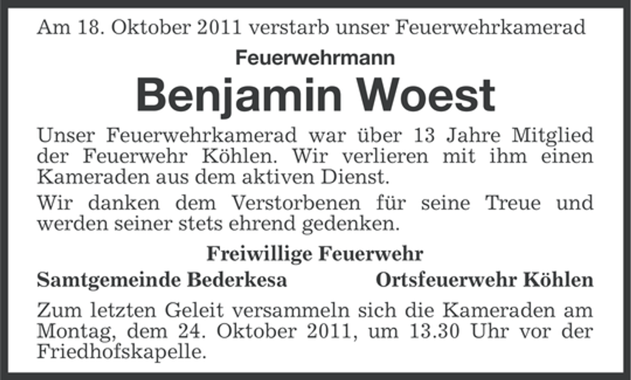 <p>Am 18. Oktober 2011 verstarb unser Feuerwehrkamerad<br />Feuerwehrmann</p><p>Benjamin Woest<br />Unser Feuerwehrkamerad war über 13 Jahre Mitglied<br />der Feuerwehr Köhlen. Wir verlieren mit ihm einen<br />Kameraden aus dem aktiven Dienst.<br />Wir danken dem Verstorbenen für seine Treue und<br />werden seiner stets ehrend gedenken.<br />Freiwillige Feuerwehr<br />Samtgemeinde Bederkesa<br />Ortsfeuerwehr Köhlen<br />Zum letzten Geleit versammeln sich die Kameraden am<br />Montag, dem 24. Oktober 2011, um 13.30 Uhr vor der<br />Friedhofskapelle.</p>