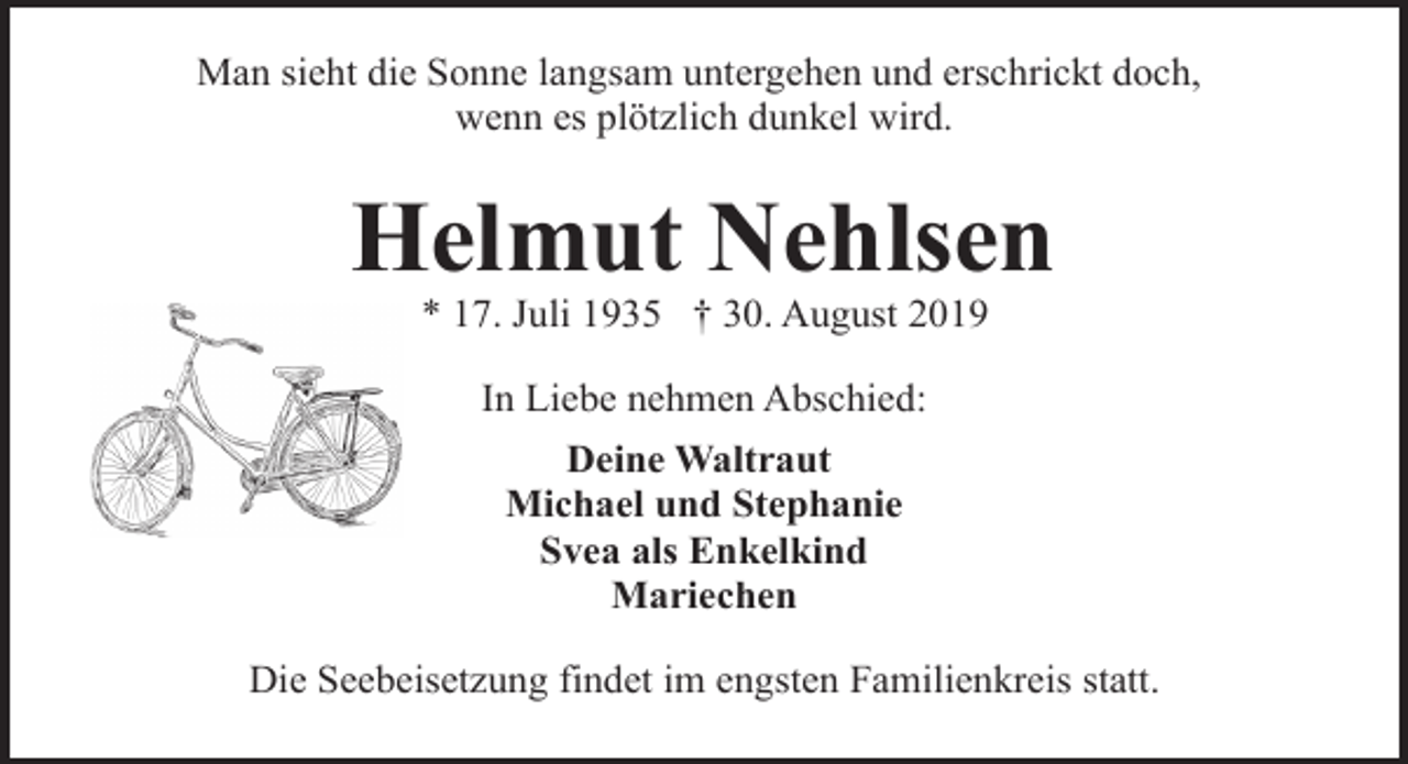 <p>Man sieht die Sonne langsam untergehen und erschrickt doch,<br />wenn es plötzlich dunkel wird.</p><p>Helmut Nehlsen<br />* 17. Juli 1935 † 30. August 2019<br />In Liebe nehmen Abschied:<br />Deine Waltraut<br />Michael und Stephanie<br />Svea als Enkelkind<br />Mariechen<br />Die Seebeisetzung findet im engsten Familienkreis statt.</p>