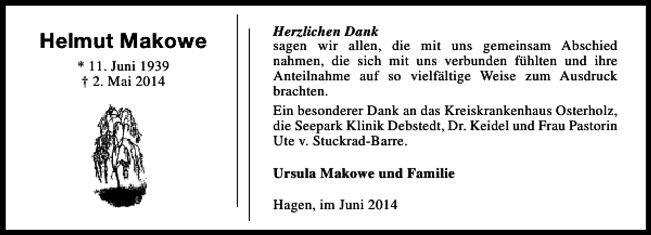 <p>Helmut Makowe<br />* 11. Juni 1939<br />† 2. Mai 2014</p><p>Herzlichen Dank<br />sagen wir allen, die mit uns gemeinsam Abschied<br />nahmen, die sich mit uns verbunden fühlten und ihre<br />Anteilnahme auf so vielfältige Weise zum Ausdruck<br />brachten.<br />Ein besonderer Dank an das Kreiskrankenhaus Osterholz,<br />die Seepark Klinik Debstedt, Dr. Keidel und Frau Pastorin<br />Ute v. Stuckrad-Barre.<br />Ursula Makowe und Familie<br />Hagen, im Juni 2014</p>