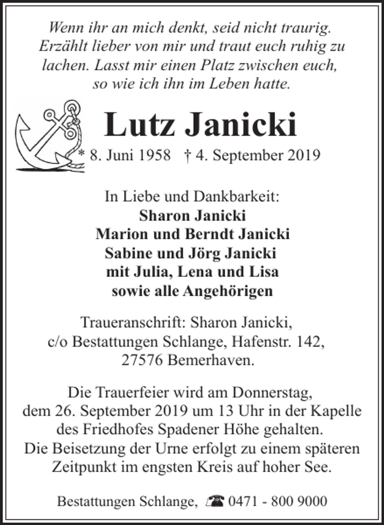 <p>Wenn ihr an mich denkt, seid nicht traurig.<br />Erzählt lieber von mir und traut euch ruhig zu<br />lachen. Lasst mir einen Platz zwischen euch,<br />so wie ich ihn im Leben hatte.</p><p>Lutz Janicki</p><p>* 8. Juni 1958 † 4. September 2019<br />In Liebe und Dankbarkeit:<br />Sharon Janicki<br />Marion und Berndt Janicki<br />Sabine und Jörg Janicki<br />mit Julia, Lena und Lisa<br />sowie alle Angehörigen<br />Traueranschrift: Sharon Janicki,<br />c/o Bestattungen Schlange, Hafenstr. 142,<br />27576 Bemerhaven.<br />Die Trauerfeier wird am Donnerstag,<br />dem 26. September 2019 um 13 Uhr in der Kapelle<br />des Friedhofes Spadener Höhe gehalten.<br />Die Beisetzung der Urne erfolgt zu einem späteren<br />Zeitpunkt im engsten Kreis auf hoher See.<br />Bestattungen Schlange,</p><p>0471 - 800 9000</p>