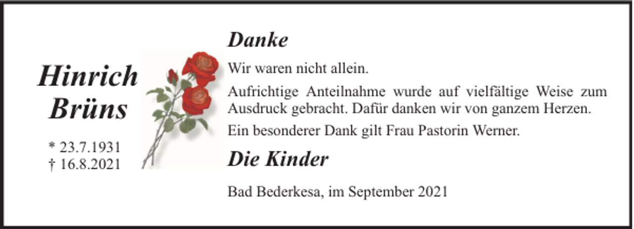 <p>Danke</p>
<p>Hinrich<br />Brüns<br />* 23.7.1931<br />† 16.8.2021</p>
<p>Wir waren nicht allein.<br />Aufrichtige Anteilnahme wurde auf vielfältige Weise zum<br />Ausdruck gebracht. Dafür danken wir von ganzem Herzen.<br />Ein besonderer Dank gilt Frau Pastorin Werner.</p>
<p>Die Kinder<br />Bad Bederkesa, im September 2021</p>