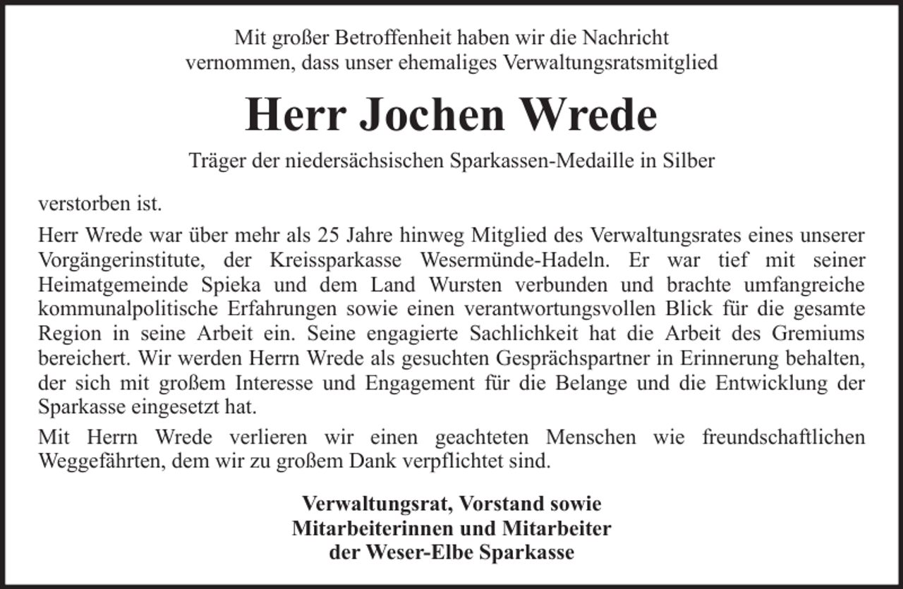 <p>Mit großer Betroffenheit haben wir die Nachricht<br />vernommen, dass unser ehemaliges Verwaltungsratsmitglied</p>
<p>Herr Jochen Wrede<br />Träger der niedersächsischen Sparkassen-Medaille in Silber<br />verstorben ist.<br />Herr Wrede war über mehr als 25 Jahre hinweg Mitglied des Verwaltungsrates eines unserer<br />Vorgängerinstitute, der Kreissparkasse Wesermünde-Hadeln. Er war tief mit seiner<br />Heimatgemeinde Spieka und dem Land Wursten verbunden und brachte umfangreiche<br />kommunalpolitische Erfahrungen sowie einen verantwortungsvollen Blick für die gesamte<br />Region in seine Arbeit ein. Seine engagierte Sachlichkeit hat die Arbeit des Gremiums<br />bereichert. Wir werden Herrn Wrede als gesuchten Gesprächspartner in Erinnerung behalten,<br />der sich mit großem Interesse und Engagement für die Belange und die Entwicklung der<br />Sparkasse eingesetzt hat.<br />Mit Herrn Wrede verlieren wir einen geachteten Menschen wie freundschaftlichen<br />Weggefährten, dem wir zu großem Dank verpflichtet sind.<br />Verwaltungsrat, Vorstand sowie<br />Mitarbeiterinnen und Mitarbeiter<br />der Weser-Elbe Sparkasse</p>