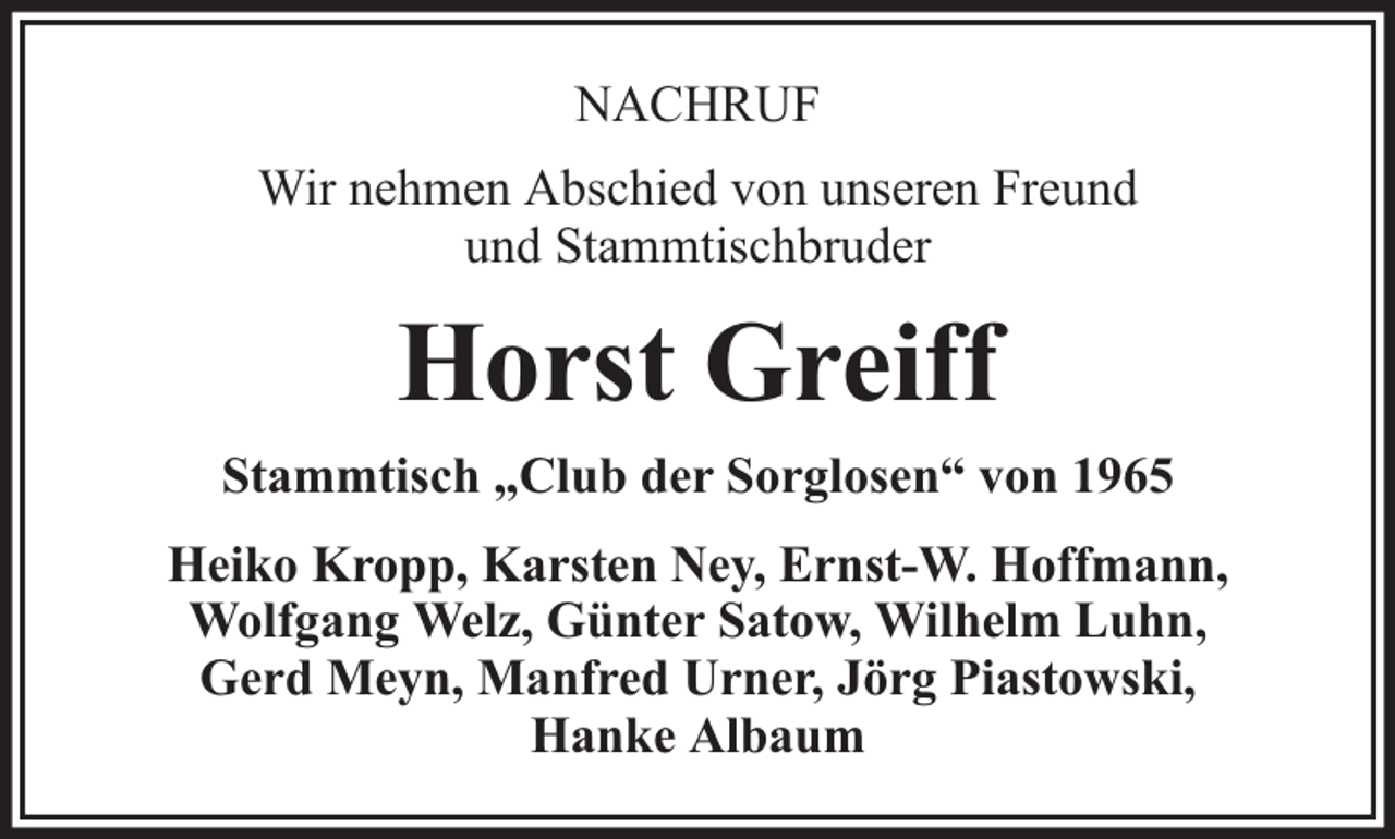 <p>NACHRUF<br />Wir nehmen Abschied von unseren Freund<br />und Stammtischbruder</p><p>Horst Greiff<br />Stammtisch „Club der Sorglosen“ von 1965<br />Heiko Kropp, Karsten Ney, Ernst-W. Hoffmann,<br />Wolfgang Welz, Günter Satow, Wilhelm Luhn,<br />Gerd Meyn, Manfred Urner, Jörg Piastowski,<br />Hanke Albaum</p>