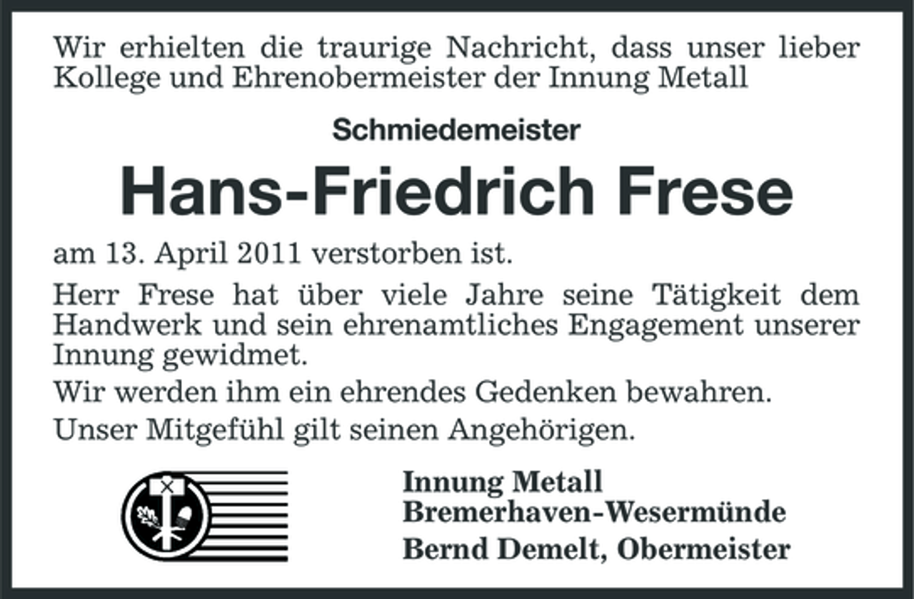 <p>Wir erhielten die traurige Nachricht, dass unser lieber Kollege und Ehrenobermeister der Innung Metall Schmiedemeister</p><p>Hans-Friedrich Frese<br />am 13. April 2011 verstorben ist. Herr Frese hat über viele Jahre seine Tätigkeit dem Handwerk und sein ehrenamtliches Engagement unserer Innung gewidmet. Wir werden ihm ein ehrendes Gedenken bewahren. Unser Mitgefühl gilt seinen Angehörigen. Innung Metall Bremerhaven-Wesermünde Bernd Demelt, Obermeister</p>