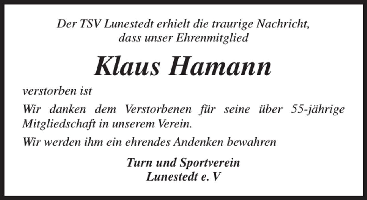 <p>Der TSV Lunestedt erhielt die traurige Nachricht,<br />dass unser Ehrenmitglied</p><p>Klaus Hamann</p><p>verstorben ist<br />Wir danken dem Verstorbenen für seine über 55-jährige<br />Mitgliedschaft in unserem Verein.<br />Wir werden ihm ein ehrendes Andenken bewahren<br />Turn und Sportverein<br />Lunestedt e. V</p>