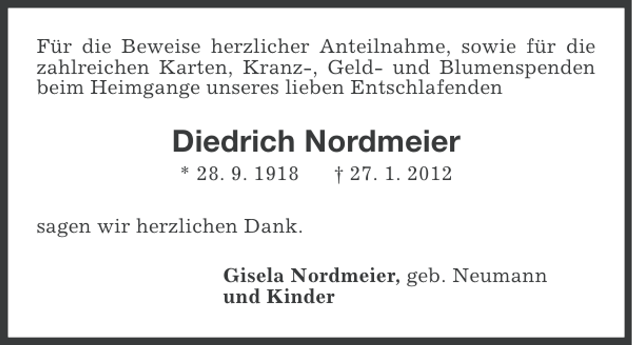 <p>Für die Beweise herzlicher Anteilnahme, sowie für die<br />zahlreichen Karten, Kranz-, Geld- und Blumenspenden<br />beim Heimgange unseres lieben Entschlafenden</p><p>Diedrich Nordmeier<br />* 28. 9. 1918</p><p>† 27. 1. 2012</p><p>sagen wir herzlichen Dank.<br />Gisela Nordmeier, geb. Neumann<br />und Kinder</p>