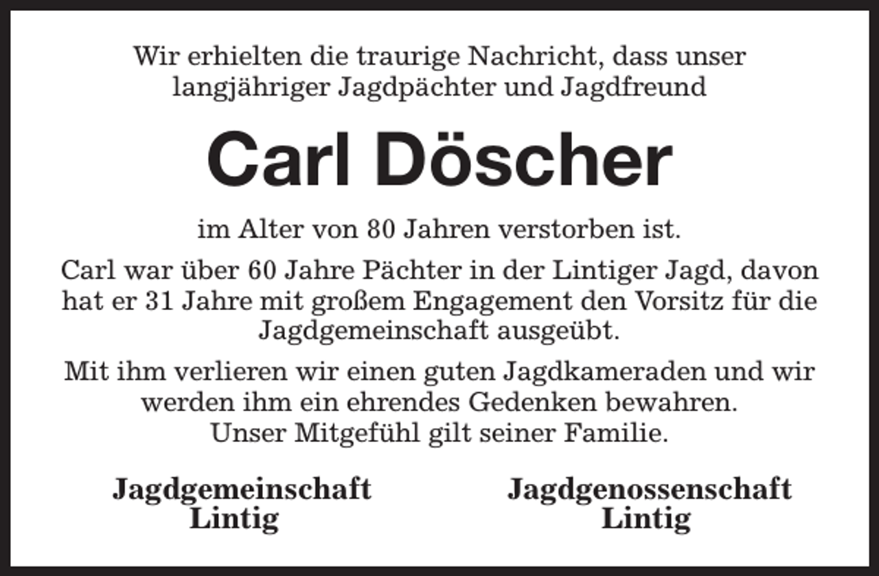 <p>Wir erhielten die traurige Nachricht, dass unser<br />langjähriger Jagdpächter und Jagdfreund</p><p>Carl Döscher<br />im Alter von 80 Jahren verstorben ist.<br />Carl war über 60 Jahre Pächter in der Lintiger Jagd, davon<br />hat er 31 Jahre mit großem Engagement den Vorsitz für die<br />Jagdgemeinschaft ausgeübt.<br />Mit ihm verlieren wir einen guten Jagdkameraden und wir<br />werden ihm ein ehrendes Gedenken bewahren.<br />Unser Mitgefühl gilt seiner Familie.</p><p>Jagdgemeinschaft<br />Lintig</p><p>Jagdgenossenschaft<br />Lintig</p>