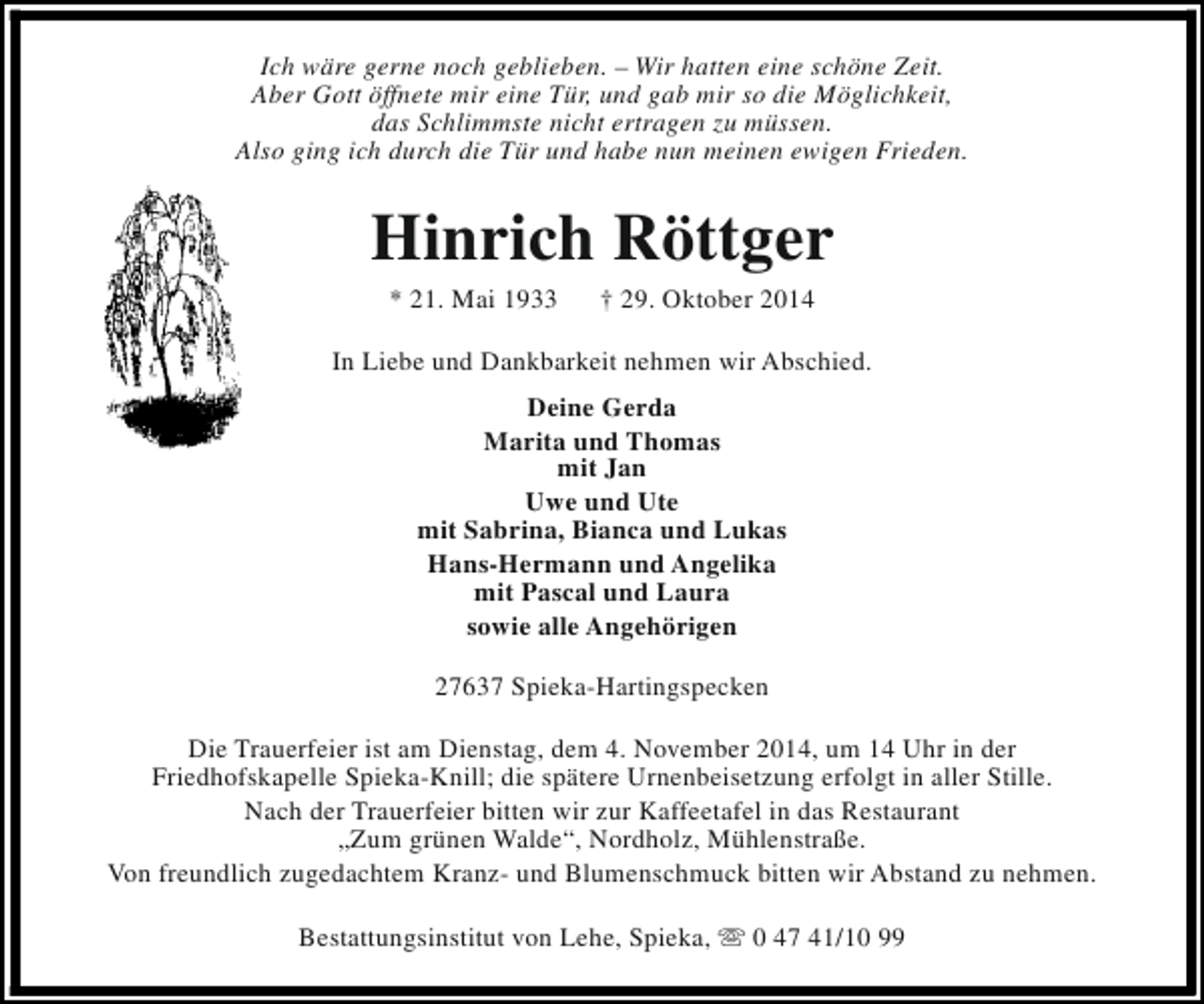 <p>Ich wäre gerne noch geblieben. – Wir hatten eine schöne Zeit.<br />Aber Gott öffnete mir eine Tür, und gab mir so die Möglichkeit,<br />das Schlimmste nicht ertragen zu müssen.<br />Also ging ich durch die Tür und habe nun meinen ewigen Frieden.</p><p>Hinrich Röttger<br />* 21. Mai 1933</p><p>† 29. Oktober 2014</p><p>In Liebe und Dankbarkeit nehmen wir Abschied.<br />Deine Gerda<br />Marita und Thomas<br />mit Jan<br />Uwe und Ute<br />mit Sabrina, Bianca und Lukas<br />Hans-Hermann und Angelika<br />mit Pascal und Laura<br />sowie alle Angehörigen<br />27637 Spieka-Hartingspecken<br />Die Trauerfeier ist am Dienstag, dem 4. November 2014, um 14 Uhr in der<br />Friedhofskapelle Spieka-Knill; die spätere Urnenbeisetzung erfolgt in aller Stille.<br />Nach der Trauerfeier bitten wir zur Kaffeetafel in das Restaurant<br />„Zum grünen Walde“, Nordholz, Mühlenstraße.<br />Von freundlich zugedachtem Kranz- und Blumenschmuck bitten wir Abstand zu nehmen.<br />Bestattungsinstitut von Lehe, Spieka, s 0 47 41/10 99</p>