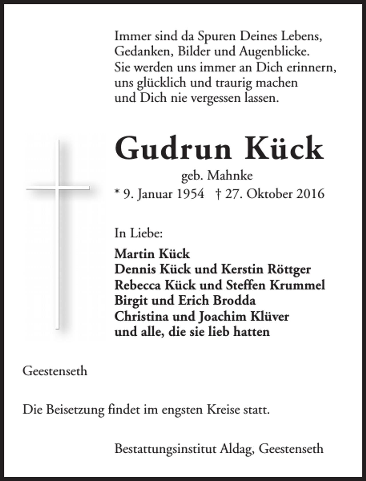 <p>Immer sind da Spuren Deines Lebens,<br />Gedanken, Bilder und Augenblicke.<br />Sie werden uns immer an Dich erinnern,<br />uns glücklich und traurig machen<br />und Dich nie vergessen lassen.</p><p>Gudrun Kück</p><p>geb. Mahnke<br />* 9. Januar 1954 † 27. Oktober 2016<br />In Liebe:<br />Martin Kück<br />Dennis Kück und Kerstin Röttger<br />Rebecca Kück und Steffen Krummel<br />Birgit und Erich Brodda<br />Christina und Joachim Klüver<br />und alle, die sie lieb hatten<br />Geestenseth<br />Die Beisetzung findet im engsten Kreise statt.<br />Bestattungsinstitut Aldag, Geestenseth</p>