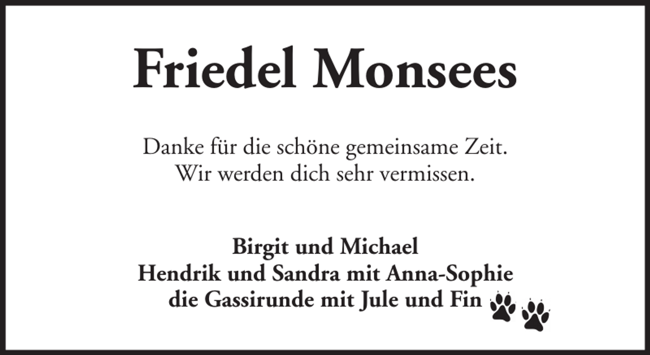 <p>Friedel Monsees<br />Danke für die schöne gemeinsame Zeit.<br />Wir werden dich sehr vermissen.<br />Birgit und Michael<br />Hendrik und Sandra mit Anna-Sophie<br />die Gassirunde mit Jule und Fin</p>
