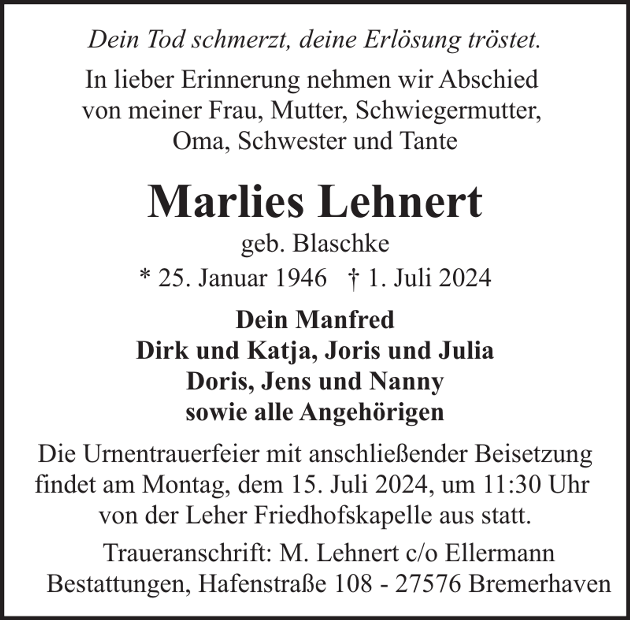 <p>Dein Tod schmerzt, deine Erlösung tröstet.<br />In lieber Erinnerung nehmen wir Abschied<br />von meiner Frau, Mutter, Schwiegermutter,<br />Oma, Schwester und Tante</p><p>Marlies Lehnert</p><p>geb. Blaschke<br />* 25. Januar 1946 † 1. Juli 2024<br />Dein Manfred<br />Dirk und Katja, Joris und Julia<br />Doris, Jens und Nanny<br />sowie alle Angehörigen<br />Die Urnentrauerfeier mit anschließender Beisetzung<br />findet am Montag, dem 15. Juli 2024, um 11:30 Uhr<br />von der Leher Friedhofskapelle aus statt.<br />Traueranschrift: M. Lehnert c/o Ellermann<br />Bestattungen, Hafenstraße 108 - 27576 Bremerhaven</p>