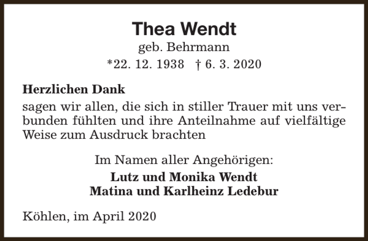<p>Thea Wendt</p><p>geb. Behrmann<br />*22. 12. 1938 † 6. 3. 2020<br />Herzlichen Dank<br />sagen wir allen, die sich in stiller Trauer mit uns verbunden fühlten und ihre Anteilnahme auf vielfältige<br />Weise zum Ausdruck brachten<br />Im Namen aller Angehörigen:<br />Lutz und Monika Wendt<br />Matina und Karlheinz Ledebur<br />Köhlen, im April 2020</p>