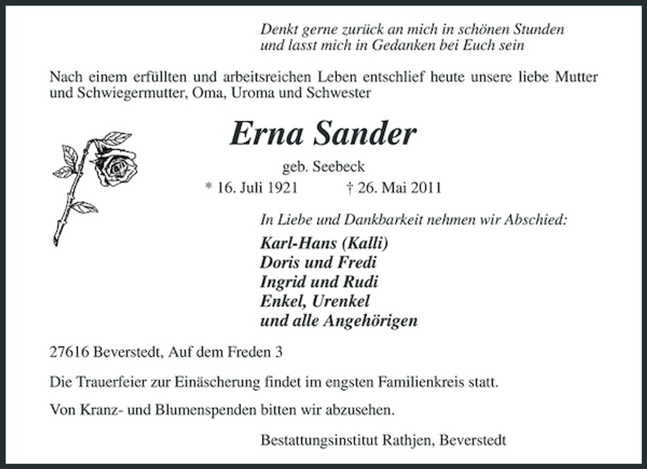 <p>Denkt gerne zurück an mich in schönen Stunden und lasst mich in Gedanken bei Euch sein Nach einem erfüllten und arbeitsreichen Leben entschlief heute unsere liebe Mutter und Schwiegermutter, Oma, Uroma und Schwester</p><p>Erna Sander<br />geb. Seebeck * 16. Juli 1921 † 26. Mai 2011 In Liebe und Dankbarkeit nehmen wir Abschied:</p><p>Karl-Hans (Kalli) Doris und Fredi Ingrid und Rudi Enkel, Urenkel und alle Angehörigen<br />27616 Beverstedt, Auf dem Freden 3 Die Trauerfeier zur Einäscherung findet im engsten Familienkreis statt. Von Kranz- und Blumenspenden bitten wir abzusehen. Bestattungsinstitut Rathjen, Beverstedt</p>