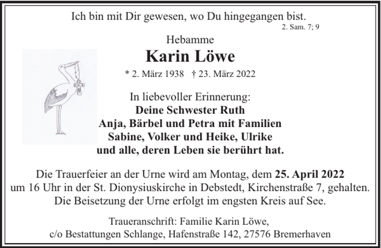 <p>Ich bin mit Dir gewesen, wo Du hingegangen bist.<br />Hebamme</p><p>2. Sam. 7; 9</p><p>Karin Löwe<br />* 2. März 1938 † 23. März 2022</p><p>In liebevoller Erinnerung:<br />Deine Schwester Ruth<br />Anja, Bärbel und Petra mit Familien<br />Sabine, Volker und Heike, Ulrike<br />und alle, deren Leben sie berührt hat.<br />Die Trauerfeier an der Urne wird am Montag, dem 25. April 2022<br />um 16 Uhr in der St. Dionysiuskirche in Debstedt, Kirchenstraße 7, gehalten.<br />Die Beisetzung der Urne erfolgt im engsten Kreis auf See.<br />Traueranschrift: Familie Karin Löwe,<br />c/o Bestattungen Schlange, Hafenstraße 142, 27576 Bremerhaven</p>