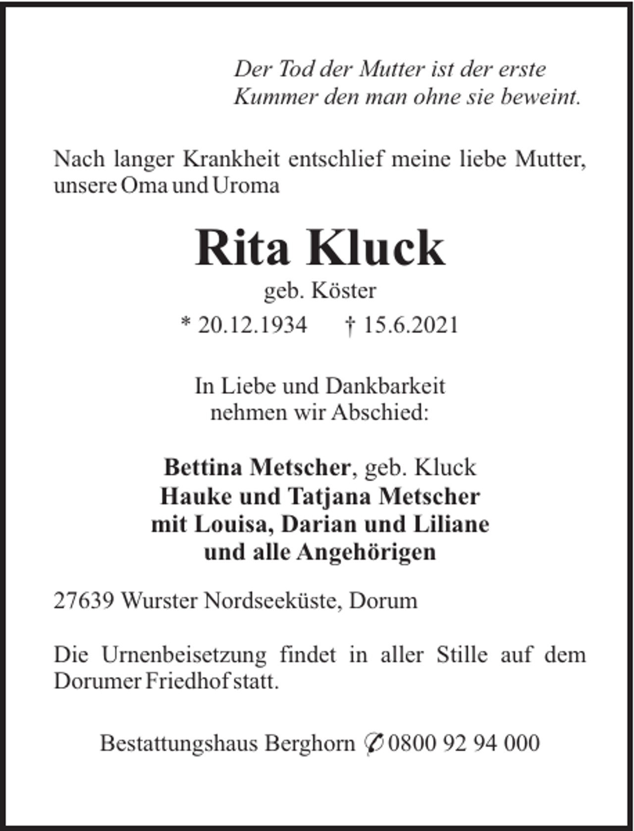 <p>Der Tod der Mutter ist der erste<br />Kummer den man ohne sie beweint.<br />Nach langer Krankheit entschlief meine liebe Mutter,<br />unsere Oma und Uroma</p><p>Rita Kluck<br />geb. Köster<br />* 20.12.1934<br />† 15.6.2021<br />In Liebe und Dankbarkeit<br />nehmen wir Abschied:</p><p>Bettina Metscher, geb. Kluck<br />Hauke und Tatjana Metscher<br />mit Louisa, Darian und Liliane<br />und alle Angehörigen<br />27639 Wurster Nordseeküste, Dorum<br />Die Urnenbeisetzung findet in aller Stille auf dem<br />Dorumer Friedhof statt.<br />Bestattungshaus Berghorn * 0800 92 94 000</p>