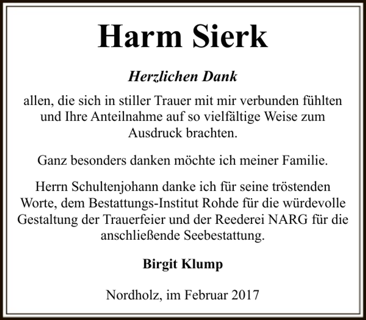 <p>Harm Sierk<br />Herzlichen Dank<br />allen, die sich in stiller Trauer mit mir verbunden fühlten<br />und Ihre Anteilnahme auf so vielfältige Weise zum<br />Ausdruck brachten.<br />Ganz besonders danken möchte ich meiner Familie.<br />Herrn Schultenjohann danke ich für seine tröstenden<br />Worte, dem Bestattungs-Institut Rohde für die würdevolle<br />Gestaltung der Trauerfeier und der Reederei NARG für die<br />anschließende Seebestattung.<br />Birgit Klump<br />Nordholz, im Februar 2017</p>