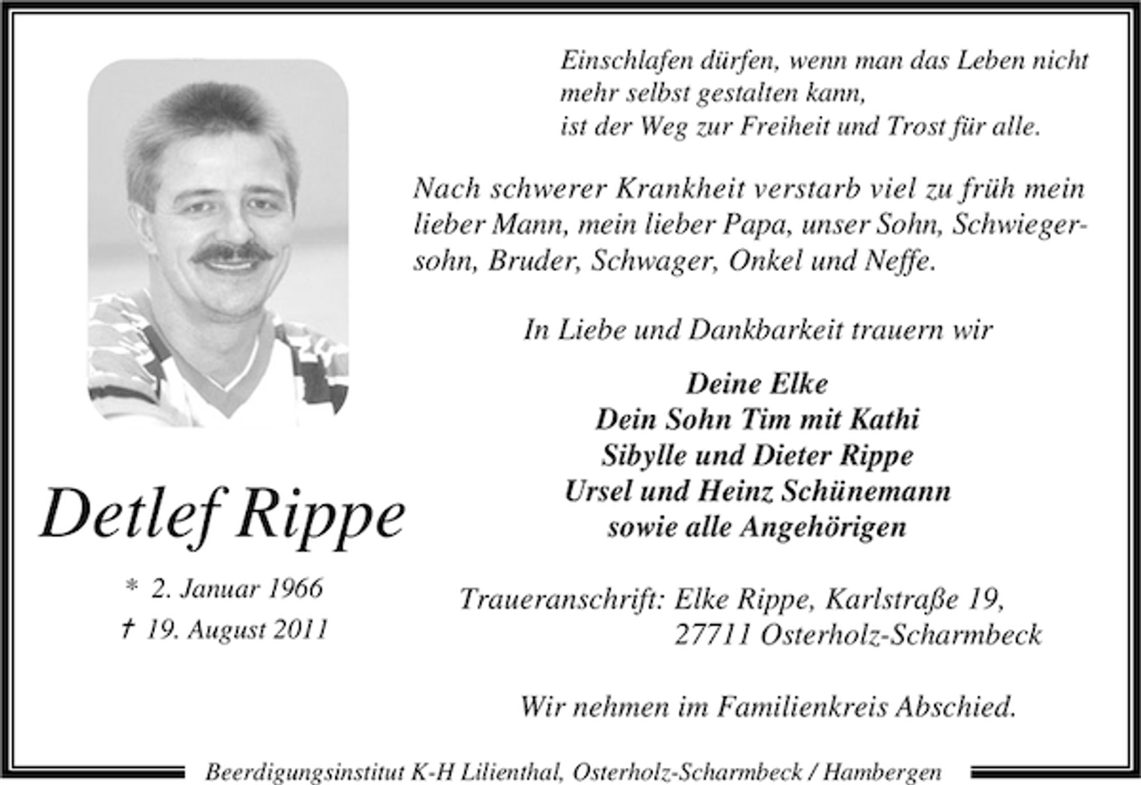 <p>Einschlafen dürfen, wenn man das Leben nicht<br />mehr selbst gestalten kann,<br />ist der Weg zur Freiheit und Trost für alle.</p><p>Nach schwerer Krankheit verstarb viel zu früh mein<br />lieber Mann, mein lieber Papa, unser Sohn, Schwiegersohn, Bruder, Schwager, Onkel und Neffe.<br />In Liebe und Dankbarkeit trauern wir</p><p>Detlef Rippe<br />* 2. Januar 1966</p><p>¦ 19. August 2011</p><p>Deine Elke<br />Dein Sohn Tim mit Kathi<br />Sibylle und Dieter Rippe<br />Ursel und Heinz Schünemann<br />sowie alle Angehörigen<br />Traueranschrift: Elke Rippe, Karlstraße 19,<br />27711 Osterholz-Scharmbeck<br />Wir nehmen im Familienkreis Abschied.</p><p>Beerdigungsinstitut K-H Lilienthal, Osterholz-Scharmbeck / Hambergen</p>