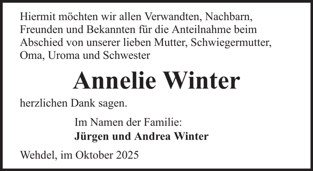 <p>Hiermit möchten wir allen Verwandten, Nachbarn,<br />Freunden und Bekannten für die Anteilnahme beim<br />Abschied von unserer lieben Mutter, Schwiegermutter,<br />Oma, Uroma und Schwester</p><p>Annelie Winter<br />herzlichen Dank sagen.<br />Im Namen der Familie:<br />Jürgen und Andrea Winter<br />Wehdel, im Oktober 2025</p>