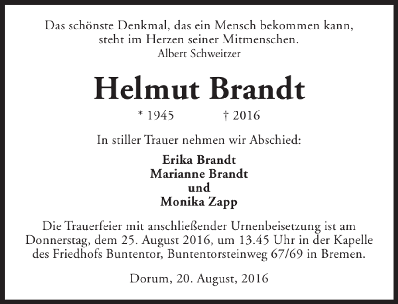 <p>Das schönste Denkmal, das ein Mensch bekommen kann,<br />steht im Herzen seiner Mitmenschen.<br />Albert Schweitzer</p><p>Helmut Brandt<br />* 1945</p><p>† 2016</p><p>In stiller Trauer nehmen wir Abschied:<br />Erika Brandt<br />Marianne Brandt<br />und<br />Monika Zapp<br />Die Trauerfeier mit anschließender Urnenbeisetzung ist am<br />Donnerstag, dem 25. August 2016, um 13.45 Uhr in der Kapelle<br />des Friedhofs Buntentor, Buntentorsteinweg 67/69 in Bremen.<br />Dorum, 20. August, 2016</p>