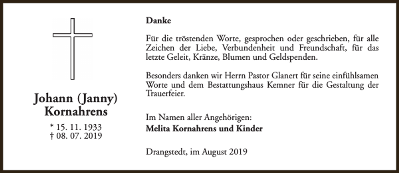 <p>Danke<br />Für die tröstenden Worte, gesprochen oder geschrieben, für alle<br />Zeichen der Liebe, Verbundenheit und Freundschaft, für das<br />letzte Geleit, Kränze, Blumen und Geldspenden.</p><p>Johann (Janny)<br />Kornahrens<br />* 15. 11. 1933<br />† 08. 07. 2019</p><p>Besonders danken wir Herrn Pastor Glanert für seine einfühlsamen<br />Worte und dem Bestattungshaus Kemner für die Gestaltung der<br />Trauerfeier.<br />Im Namen aller Angehörigen:<br />Melita Kornahrens und Kinder<br />Drangstedt, im August 2019</p>