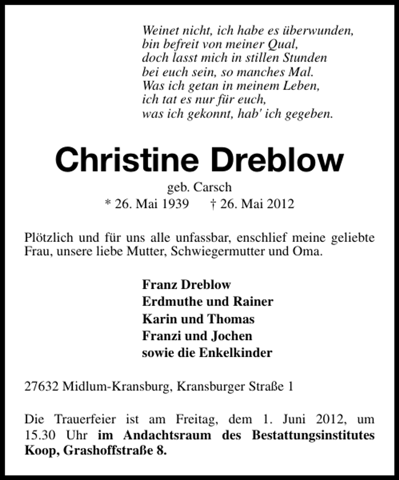 <p>Weinet nicht, ich habe es überwunden,<br />bin befreit von meiner Qual,<br />doch lasst mich in stillen Stunden<br />bei euch sein, so manches Mal.<br />Was ich getan in meinem Leben,<br />ich tat es nur für euch,<br />was ich gekonnt, hab' ich gegeben.</p><p>Christine Dreblow<br />geb. Carsch<br />* 26. Mai 1939 † 26. Mai 2012</p><p>Plötzlich und für uns alle unfassbar, enschlief meine geliebte<br />Frau, unsere liebe Mutter, Schwiegermutter und Oma.<br />Franz Dreblow<br />Erdmuthe und Rainer<br />Karin und Thomas<br />Franzi und Jochen<br />sowie die Enkelkinder<br />27632 Midlum-Kransburg, Kransburger Straße 1<br />Die Trauerfeier ist am Freitag, dem 1. Juni 2012, um<br />15.30 Uhr im Andachtsraum des Bestattungsinstitutes<br />Koop, Grashoffstraße 8.</p>