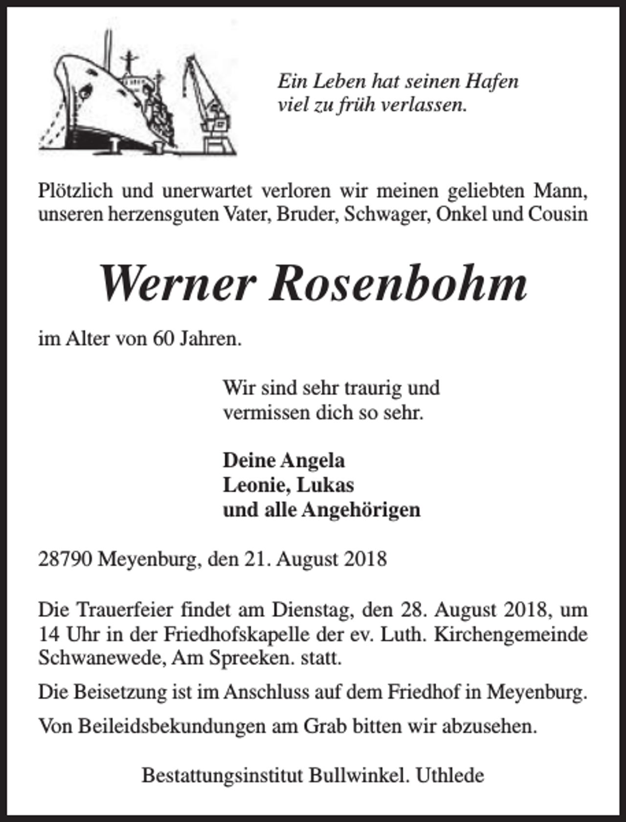 <p>Ein Leben hat seinen Hafen<br />viel zu früh verlassen.</p><p>Plötzlich und unerwartet verloren wir meinen geliebten Mann,<br />unseren herzensguten Vater, Bruder, Schwager, Onkel und Cousin</p><p>Werner Rosenbohm<br />im Alter von 60 Jahren.<br />Wir sind sehr traurig und<br />vermissen dich so sehr.<br />Deine Angela<br />Leonie, Lukas<br />und alle Angehörigen<br />28790 Meyenburg, den 21. August 2018<br />Die Trauerfeier findet am Dienstag, den 28. August 2018, um<br />14 Uhr in der Friedhofskapelle der ev. Luth. Kirchengemeinde<br />Schwanewede, Am Spreeken. statt.<br />Die Beisetzung ist im Anschluss auf dem Friedhof in Meyenburg.<br />Von Beileidsbekundungen am Grab bitten wir abzusehen.<br />Bestattungsinstitut Bullwinkel. Uthlede</p>