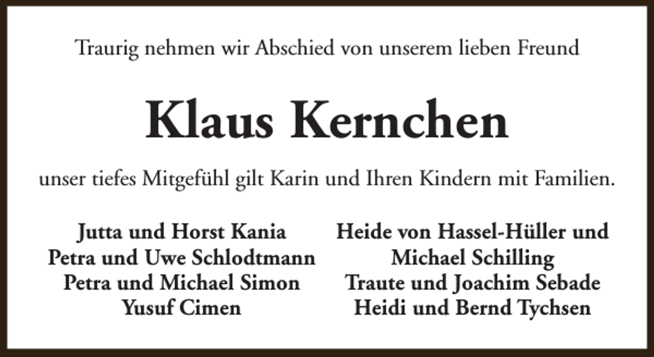 <p>Traurig nehmen wir Abschied von unserem lieben Freund</p><p>Klaus Kernchen<br />unser tiefes Mitgefühl gilt Karin und Ihren Kindern mit Familien.<br />Jutta und Horst Kania<br />Heide von Hassel-Hüller und<br />Petra und Uwe Schlodtmann<br />Michael Schilling<br />Petra und Michael Simon<br />Traute und Joachim Sebade<br />Yusuf Cimen<br />Heidi und Bernd Tychsen</p>