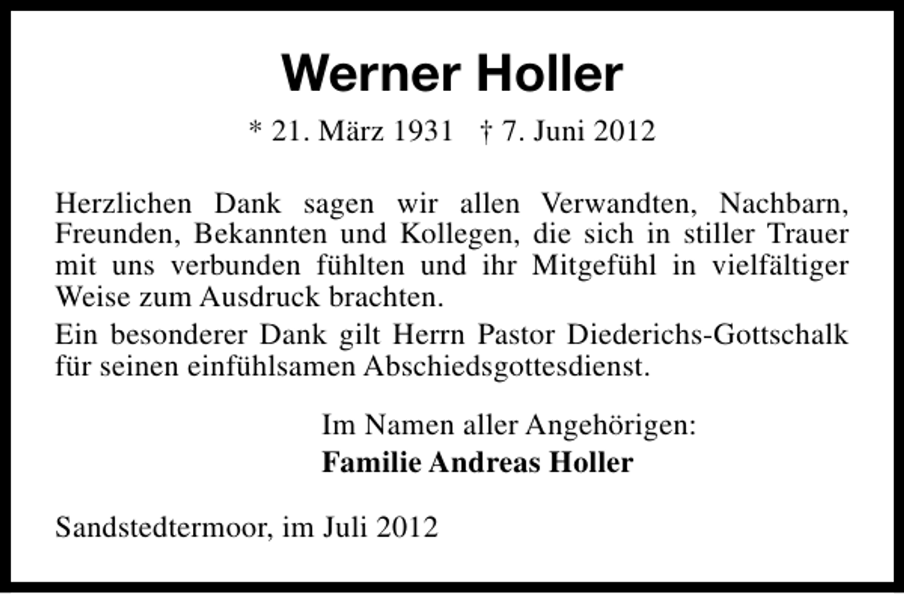 <p>Werner Holler<br />* 21. März 1931 † 7. Juni 2012<br />Herzlichen Dank sagen wir allen Verwandten, Nachbarn,<br />Freunden, Bekannten und Kollegen, die sich in stiller Trauer<br />mit uns verbunden fühlten und ihr Mitgefühl in vielfältiger<br />Weise zum Ausdruck brachten.<br />Ein besonderer Dank gilt Herrn Pastor Diederichs-Gottschalk<br />für seinen einfühlsamen Abschiedsgottesdienst.<br />Im Namen aller Angehörigen:<br />Familie Andreas Holler<br />Sandstedtermoor, im Juli 2012</p>