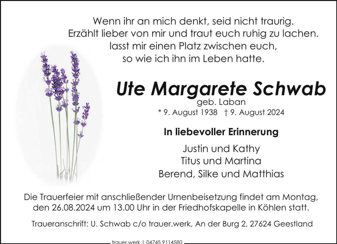 <p>Wenn ihr an mich denkt, seid nicht traurig.<br />Erzählt lieber von mir und traut euch ruhig zu lachen.<br />lasst mir einen Platz zwischen euch,<br />so wie ich ihn im Leben hatte.</p><p>Ute Margarete<br />Schwab<br />geb. Laban<br />* 9. August 1938 † 9. August 2024</p><p>In liebevoller Erinnerung<br />Justin und Kathy<br />Titus und Martina<br />Berend, Silke und Matthias<br />Die Trauerfeier mit anschließender Urnenbeisetzung findet am Montag,<br />den 26.08.2024 um 13.00 Uhr in der Friedhofskapelle in Köhlen statt.<br />Traueranschrift: U. Schwab c/o trauer.werk, An der Burg 2, 27624 Geestland</p>