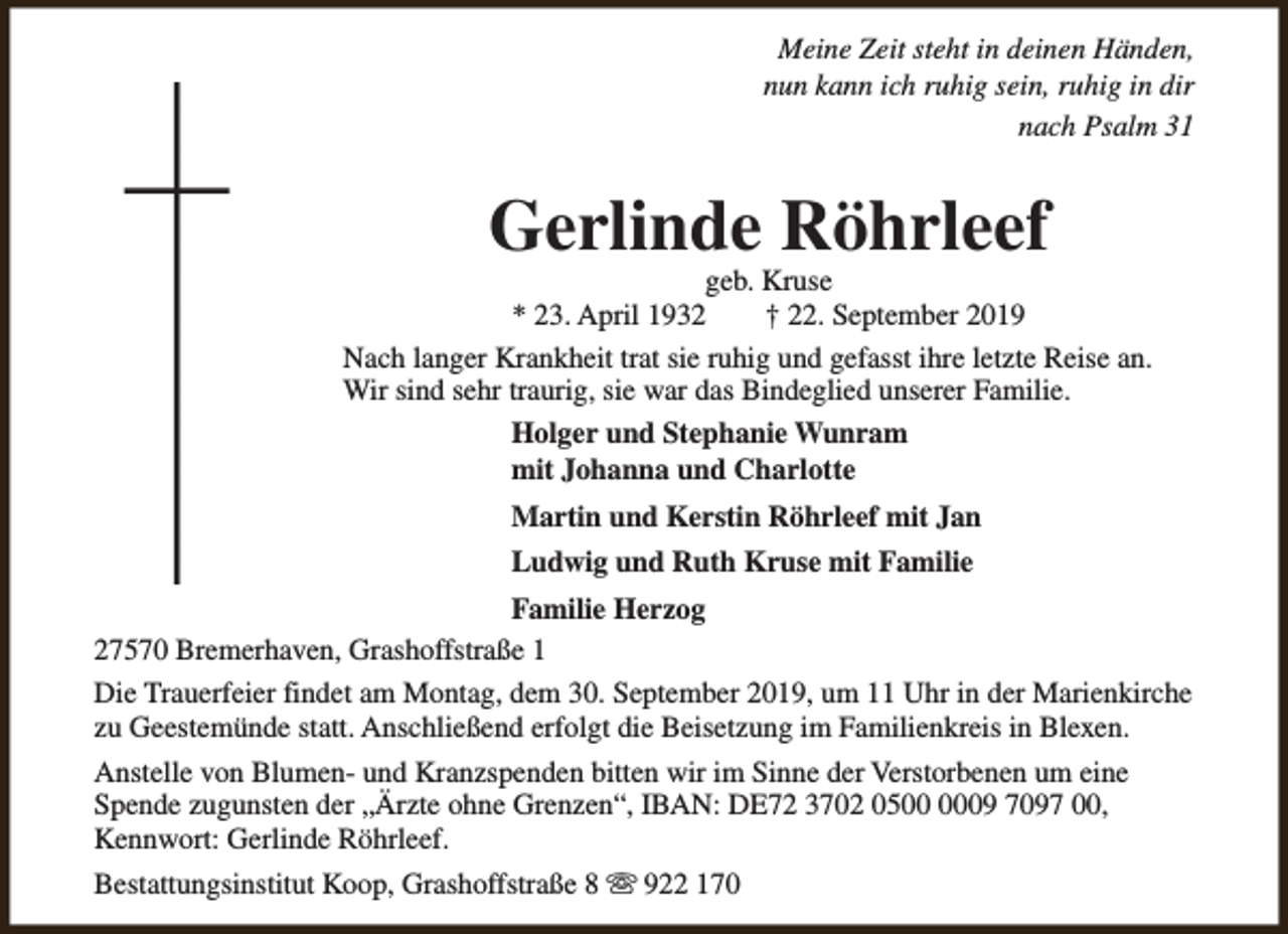 <p>Meine Zeit steht in deinen Händen,<br />nun kann ich ruhig sein, ruhig in dir<br />nach Psalm 31</p><p>Gerlinde Röhrleef</p><p>geb. Kruse<br />* 23. April 1932<br />† 22. September 2019<br />Nach langer Krankheit trat sie ruhig und gefasst ihre letzte Reise an.<br />Wir sind sehr traurig, sie war das Bindeglied unserer Familie.<br />Holger und Stephanie Wunram<br />mit Johanna und Charlotte<br />Martin und Kerstin Röhrleef mit Jan<br />Ludwig und Ruth Kruse mit Familie<br />Familie Herzog<br />27570 Bremerhaven, Grashoffstraße 1<br />Die Trauerfeier findet am Montag, dem 30. September 2019, um 11 Uhr in der Marienkirche<br />zu Geestemünde statt. Anschließend erfolgt die Beisetzung im Familienkreis in Blexen.<br />Anstelle von Blumen- und Kranzspenden bitten wir im Sinne der Verstorbenen um eine<br />Spende zugunsten der „Ärzte ohne Grenzen“, IBAN: DE72 3702 0509 7097 00,<br />Kennwort: Gerlinde Röhrleef.<br />Bestattungsinstitut Koop, Grashoffstraße 8 s 922 170</p>