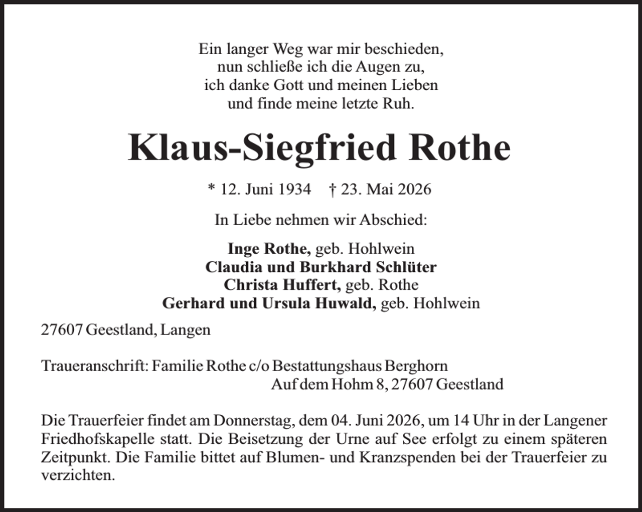 <p>Ein langer Weg war mir beschieden,<br />nun schließe ich die Augen zu,<br />ich danke Gott und meinen Lieben<br />und finde meine letzte Ruh.</p><p>Klaus-Siegfried Rothe<br />* 12. Juni 1934</p><p>† 23. Mai 2026</p><p>In Liebe nehmen wir Abschied:<br />Inge Rothe, geb. Hohlwein<br />Claudia und Burkhard Schlüter<br />Christa Huffert, geb. Rothe<br />Gerhard und Ursula Huwald, geb. Hohlwein<br />27607 Geestland, Langen<br />Traueranschrift: Familie Rothe c/o Bestattungshaus Berghorn<br />Auf dem Hohm 8, 27607 Geestland<br />Die Trauerfeier findet am Donnerstag, dem 04. Juni 2026, um 14 Uhr in der Langener<br />Friedhofskapelle statt. Die Beisetzung der Urne auf See erfolgt zu einem späteren<br />Zeitpunkt. Die Familie bittet auf Blumen- und Kranzspenden bei der Trauerfeier zu<br />verzichten.</p>