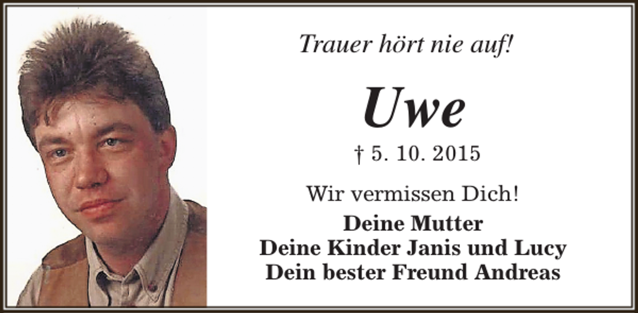 <p>Trauer hört nie auf!</p><p>Uwe</p><p>† 5. 10. 2015<br />Wir vermissen Dich!<br />Deine Mutter<br />Deine Kinder Janis und Lucy<br />Dein bester Freund Andreas</p>