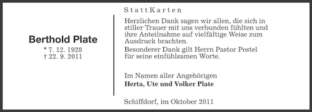 <p>StattKarten</p>
<p>Berthold Plate<br />* 7. 12. 1928<br />† 22. 9. 2011</p>
<p>Herzlichen Dank sagen wir allen, die sich in<br />stiller Trauer mit uns verbunden fühlten und<br />ihre Anteilnahme auf vielfältige Weise zum<br />Ausdruck brachten.<br />Besonderer Dank gilt Herrn Pastor Postel<br />für seine einfühlsamen Worte.<br />Im Namen aller Angehörigen<br />Herta, Ute und Volker Plate<br />Schiffdorf, im Oktober 2011</p>