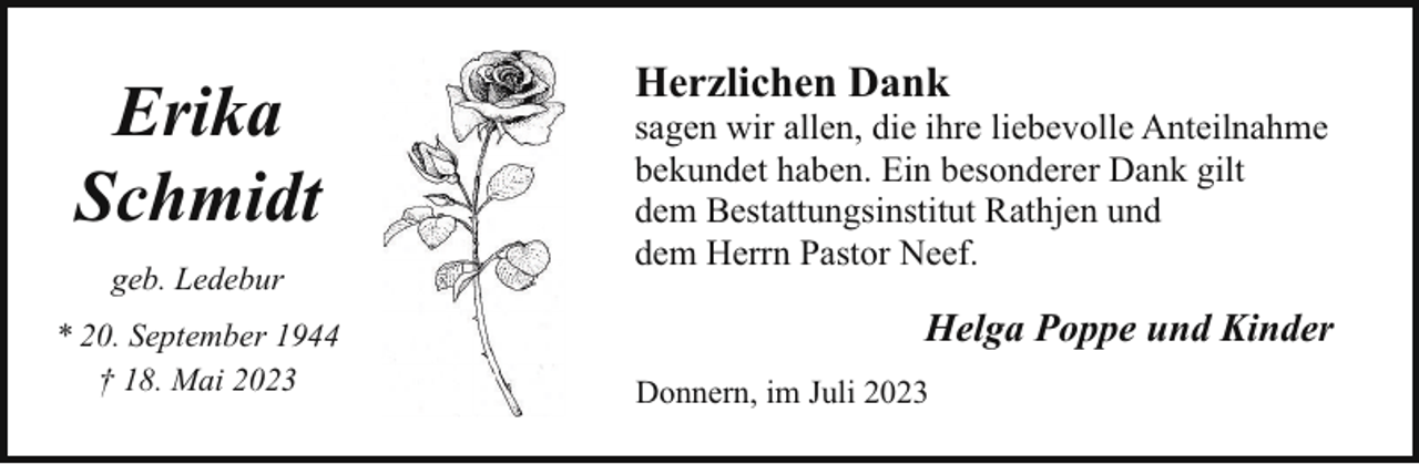 <p>Erika<br />Schmidt<br />geb. Ledebur<br />* 20. September 1944<br />† 18. Mai 2023</p><p>Herzlichen Dank</p><p>sagen wir allen, die ihre liebevolle Anteilnahme<br />bekundet haben. Ein besonderer Dank gilt<br />dem Bestattungsinstitut Rathjen und<br />dem Herrn Pastor Neef.</p><p>Helga Poppe und Kinder<br />Donnern, im Juli 2023</p>