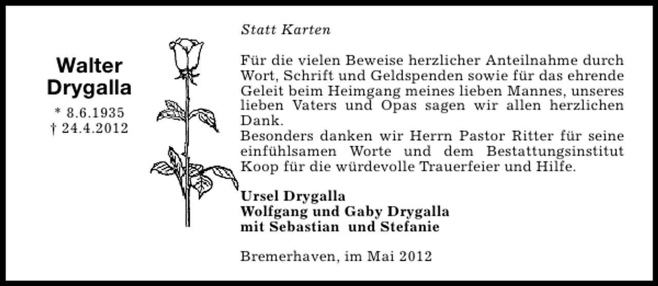 <p>Statt Karten</p><p>Walter<br />Drygalla<br />* 8.6.1935<br />† 24.4.2012</p><p>Für die vielen Beweise herzlicher Anteilnahme durch<br />Wort, Schrift und Geldspenden sowie für das ehrende<br />Geleit beim Heimgang meines lieben Mannes, unseres<br />lieben Vaters und Opas sagen wir allen herzlichen<br />Dank.<br />Besonders danken wir Herrn Pastor Ritter für seine<br />einfühlsamen Worte und dem Bestattungsinstitut<br />Koop für die würdevolle Trauerfeier und Hilfe.<br />Ursel Drygalla<br />Wolfgang und Gaby Drygalla<br />mit Sebastian und Stefanie<br />Bremerhaven, im Mai 2012</p>