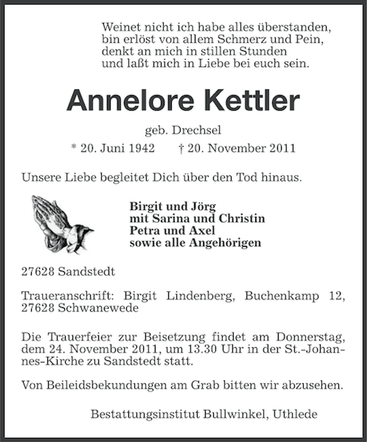 <p>Weinet nicht ich habe alles überstanden,<br />bin erlöst von allem Schmerz und Pein,<br />denkt an mich in stillen Stunden<br />und laßt mich in Liebe bei euch sein.</p><p>Annelore Kettler<br />geb. Drechsel<br />* 20. Juni 1942</p><p>† 20. November 2011</p><p>Unsere Liebe begleitet Dich über den Tod hinaus.<br />Birgit und Jörg<br />mit Sarina und Christin<br />Petra und Axel<br />sowie alle Angehörigen<br />27628 Sandstedt<br />Traueranschrift: Birgit Lindenberg, Buchenkamp 12,<br />27628 Schwanewede<br />Die Trauerfeier zur Beisetzung findet am Donnerstag,<br />dem 24. November 2011, um 13.30 Uhr in der St.-Johannes-Kirche zu Sandstedt statt.<br />Von Beileidsbekundungen am Grab bitten wir abzusehen.<br />Bestattungsinstitut Bullwinkel, Uthlede</p>