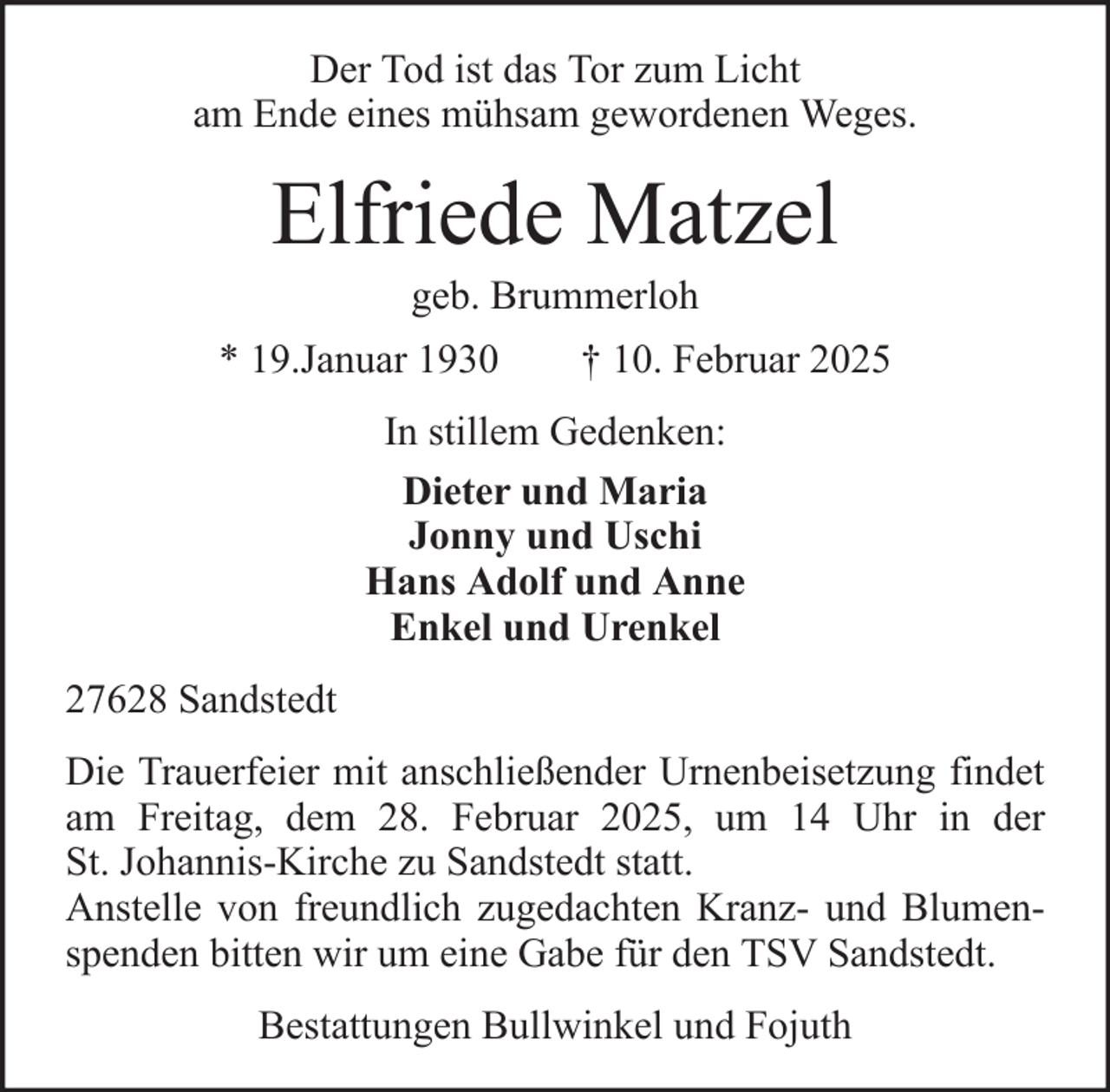 <p>Der Tod ist das Tor zum Licht<br />am Ende eines mühsam gewordenen Weges.</p>
<p>Elfriede Matzel<br />geb. Brummerloh<br />* 19.Januar 1930</p>
<p>† 10. Februar 2025</p>
<p>In stillem Gedenken:<br />Dieter und Maria<br />Jonny und Uschi<br />Hans Adolf und Anne<br />Enkel und Urenkel<br />27628 Sandstedt<br />Die Trauerfeier mit anschließender Urnenbeisetzung findet<br />am Freitag, dem 28. Februar 2025, um 14 Uhr in der<br />St. Johannis-Kirche zu Sandstedt statt.<br />Anstelle von freundlich zugedachten Kranz- und Blumenspenden bitten wir um eine Gabe für den TSV Sandstedt.<br />Bestattungen Bullwinkel und Fojuth</p>