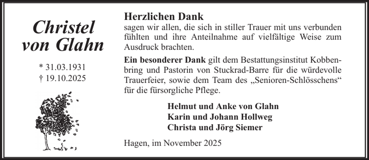 <p>Christel<br />von Glahn<br />* 31.03.1931<br />† 19.10.2025</p>
<p>Herzlichen Dank</p>
<p>sagen wir allen, die sich in stiller Trauer mit uns verbunden<br />fühlten und ihre Anteilnahme auf vielfältige Weise zum<br />Ausdruck brachten.<br />Ein besonderer Dank gilt dem Bestattungsinstitut Kobbenbring und Pastorin von Stuckrad-Barre für die würdevolle<br />Trauerfeier, sowie dem Team des „Senioren-Schlösschens“<br />für die fürsorgliche Pflege.<br />Helmut und Anke von Glahn<br />Karin und Johann Hollweg<br />Christa und Jörg Siemer<br />Hagen, im November 2025</p>