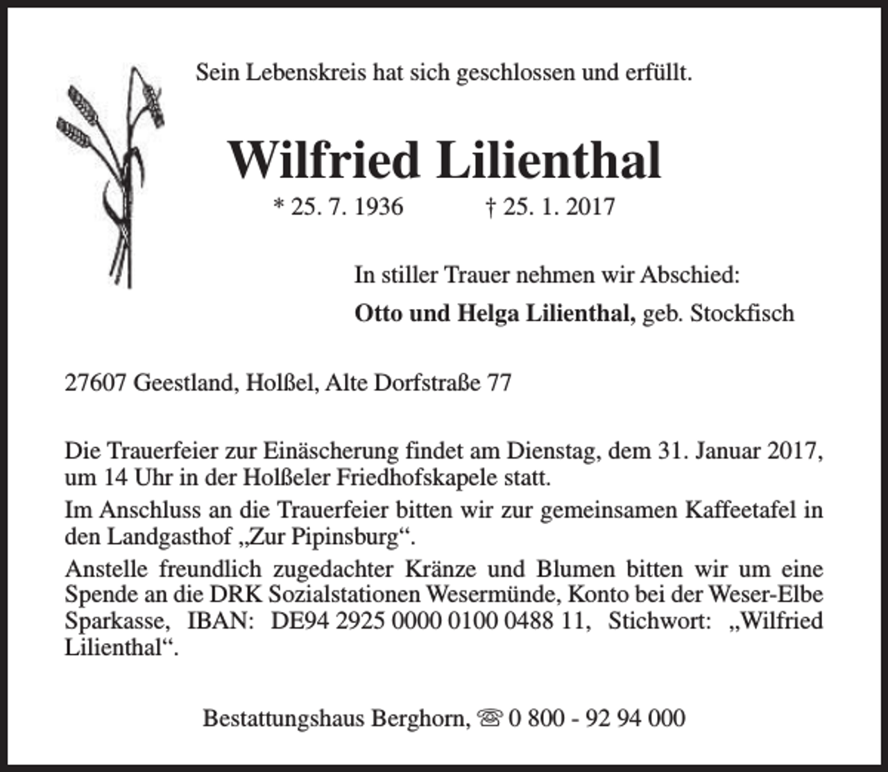 <p>Sein Lebenskreis hat sich geschlossen und erfüllt.</p><p>Wilfried Lilienthal<br />* 25. 7. 1936</p><p>† 25. 1. 2017</p><p>In stiller Trauer nehmen wir Abschied:<br />Otto und Helga Lilienthal, geb. Stockfisch<br />27607 Geestland, Holßel, Alte Dorfstraße 77<br />Die Trauerfeier zur Einäscherung findet am Dienstag, dem 31. Januar 2017,<br />um 14 Uhr in der Holßeler Friedhofskapele statt.<br />Im Anschluss an die Trauerfeier bitten wir zur gemeinsamen Kaffeetafel in<br />den Landgasthof „Zur Pipinsburg“.<br />Anstelle freundlich zugedachter Kränze und Blumen bitten wir um eine<br />Spende an die DRK Sozialstationen Wesermünde, Konto bei der Weser-Elbe<br />Sparkasse, IBAN: DE94 2925 00010488 11, Stichwort: „Wilfried<br />Lilienthal“.<br />Bestattungshaus Berghorn, s 0 800 - 92 94 000</p>
