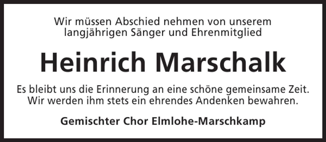 <p>Wir müssen Abschied nehmen von unserem<br />langjährigen Sänger und Ehrenmitglied</p><p>Heinrich Marschalk<br />Es bleibt uns die Erinnerung an eine schöne gemeinsame Zeit.<br />Wir werden ihm stets ein ehrendes Andenken bewahren.<br />Gemischter Chor Elmlohe-Marschkamp</p>