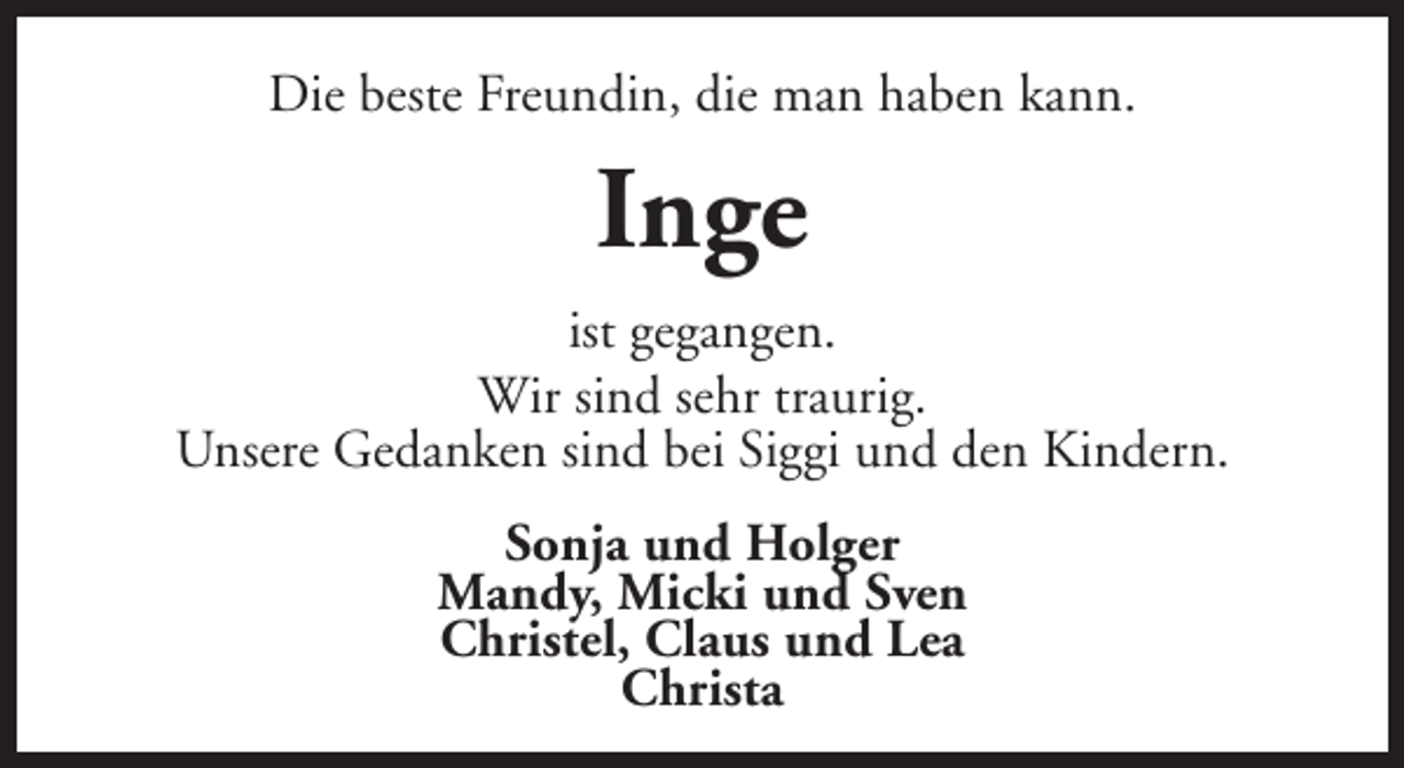 <p>Die beste Freundin, die man haben kann.</p><p>Inge<br />ist gegangen.<br />Wir sind sehr traurig.<br />Unsere Gedanken sind bei Siggi und den Kindern.<br />Sonja und Holger<br />Mandy, Micki und Sven<br />Christel, Claus und Lea<br />Christa</p>