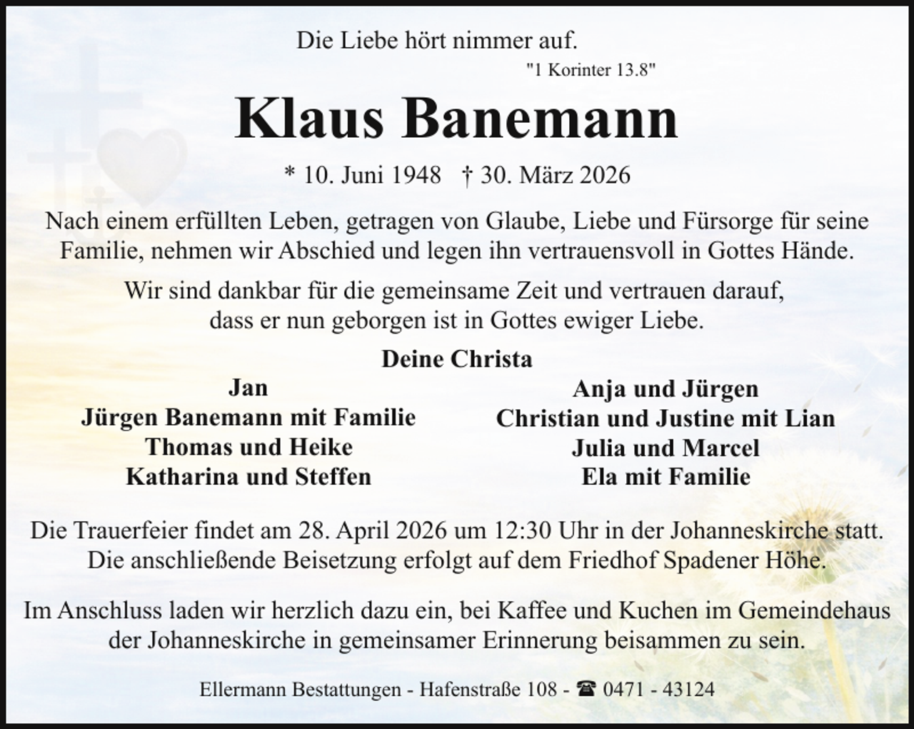 <p>Die Liebe hört nimmer auf.<br />"1 Korinter 13.8"</p><p>Klaus Banemann<br />* 10. Juni 1948 † 30. März 2026</p><p>Nach einem erfüllten Leben, getragen von Glaube, Liebe und Fürsorge für seine<br />Familie, nehmen wir Abschied und legen ihn vertrauensvoll in Gottes Hände.<br />Wir sind dankbar für die gemeinsame Zeit und vertrauen darauf,<br />dass er nun geborgen ist in Gottes ewiger Liebe.<br />Deine Christa<br />Jan<br />Anja und Jürgen<br />Jürgen Banemann mit Familie<br />Christian und Justine mit Lian<br />Thomas und Heike<br />Julia und Marcel<br />Katharina und Steffen<br />Ela mit Familie<br />Die Trauerfeier findet am 28. April 2026 um 12:30 Uhr in der Johanneskirche statt.<br />Die anschließende Beisetzung erfolgt auf dem Friedhof Spadener Höhe.<br />Im Anschluss laden wir herzlich dazu ein, bei Kaffee und Kuchen im Gemeindehaus<br />der Johanneskirche in gemeinsamer Erinnerung beisammen zu sein.<br />Ellermann Bestattungen - Hafenstraße 108 - ( 0471 - 43124</p>