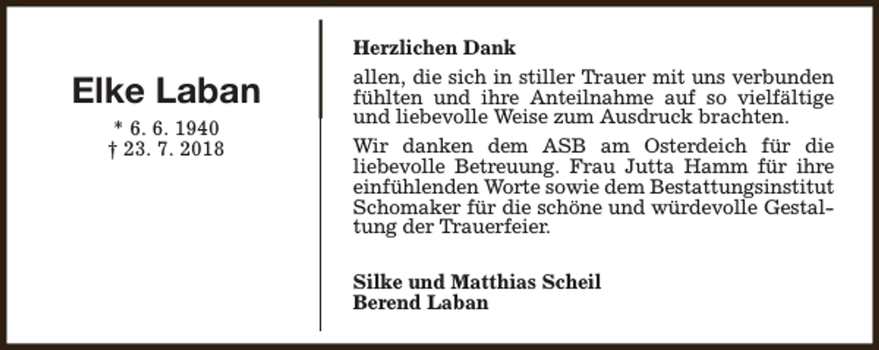 <p>Elke Laban<br />* 6. 6. 1940<br />† 23. 7. 2018</p><p>Herzlichen Dank<br />allen, die sich in stiller Trauer mit uns verbunden<br />fühlten und ihre Anteilnahme auf so vielfältige<br />und liebevolle Weise zum Ausdruck brachten.<br />Wir danken dem ASB am Osterdeich für die<br />liebevolle Betreuung. Frau Jutta Hamm für ihre<br />einfühlenden Worte sowie dem Bestattungsinstitut<br />Schomaker für die schöne und würdevolle Gestaltung der Trauerfeier.<br />Silke und Matthias Scheil<br />Berend Laban</p>