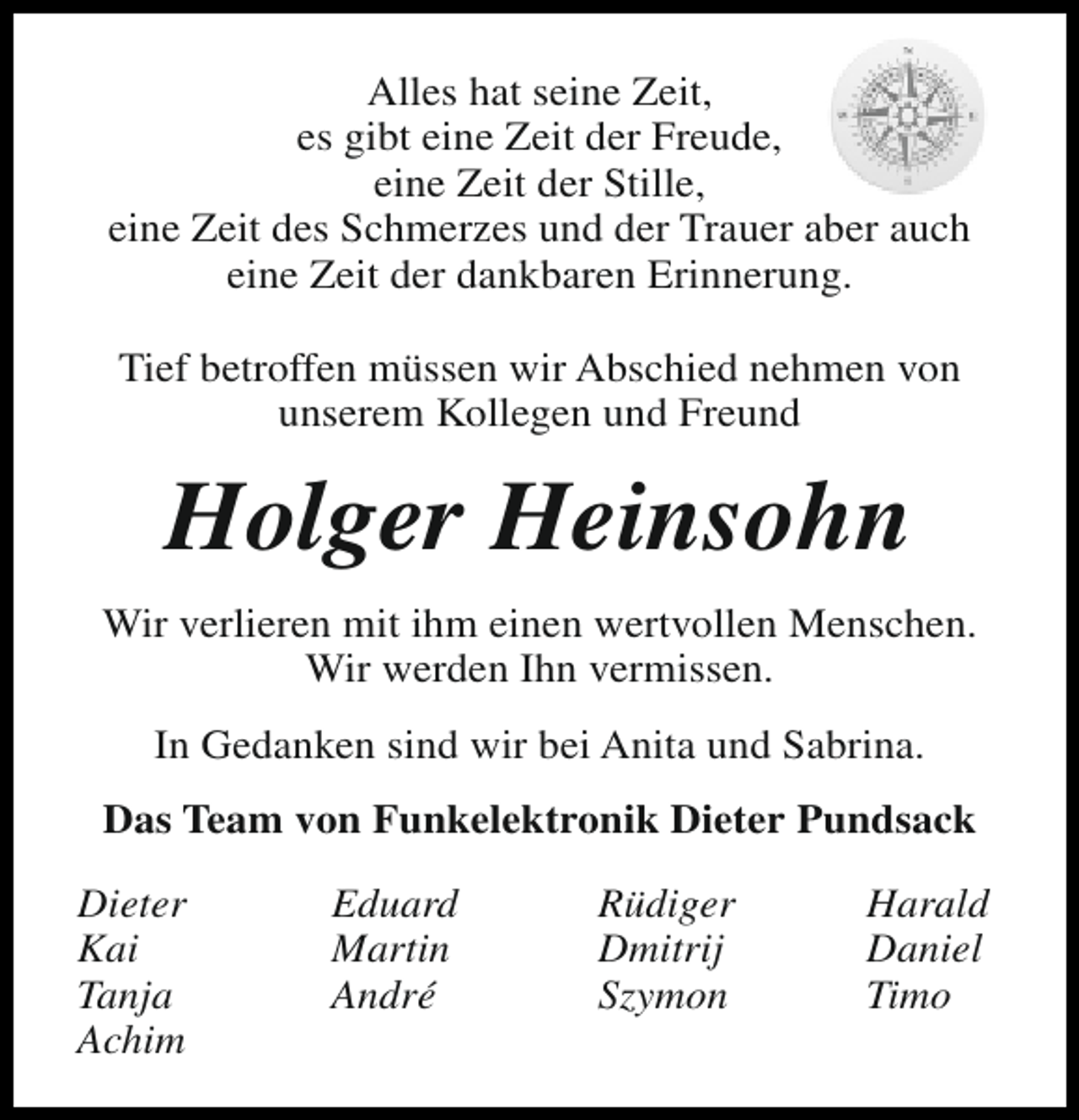 <p>Alles hat seine Zeit,<br />es gibt eine Zeit der Freude,<br />eine Zeit der Stille,<br />eine Zeit des Schmerzes und der Trauer aber auch<br />eine Zeit der dankbaren Erinnerung.<br />Tief betroffen müssen wir Abschied nehmen von<br />unserem Kollegen und Freund</p><p>Holger Heinsohn<br />Wir verlieren mit ihm einen wertvollen Menschen.<br />Wir werden Ihn vermissen.<br />In Gedanken sind wir bei Anita und Sabrina.<br />Das Team von Funkelektronik Dieter Pundsack<br />Dieter<br />Kai<br />Tanja<br />Achim</p><p>Eduard<br />Martin<br />André</p><p>Rüdiger<br />Dmitrij<br />Szymon</p><p>Harald<br />Daniel<br />Timo</p>